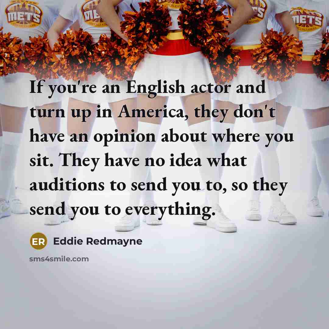 “If you're an English actor and turn up in America, they don't have an opinion about where you sit. They have no idea what auditions to send you to, so they send you to everything.” quote by Eddie Redmayne