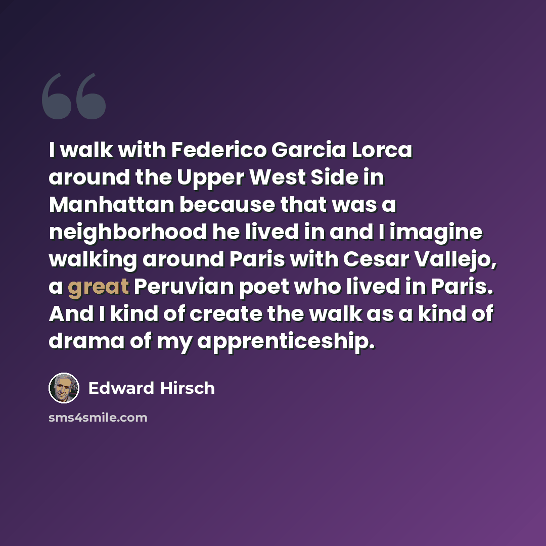 “I walk with Federico Garcia Lorca around the Upper West Side in Manhattan because that was a neighborhood he lived in and I imagine walking around Paris with Cesar Vallejo, a great Peruvian poet who lived in Paris. And I kind of create the walk as a kind of drama of my apprenticeship.” quote by Edward Hirsch