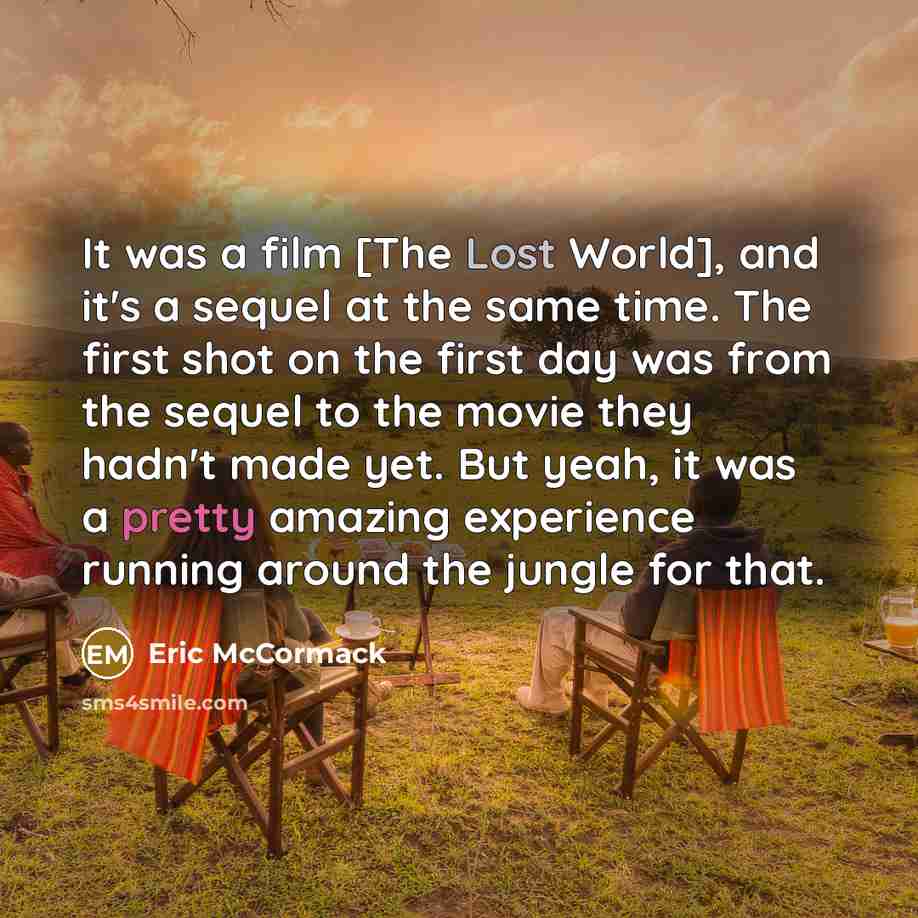 “It was a film [The Lost World], and it's a sequel at the same time. The first shot on the first day was from the sequel to the movie they hadn't made yet. But yeah, it was a pretty amazing experience running around the jungle for that.” quote by Eric McCormack