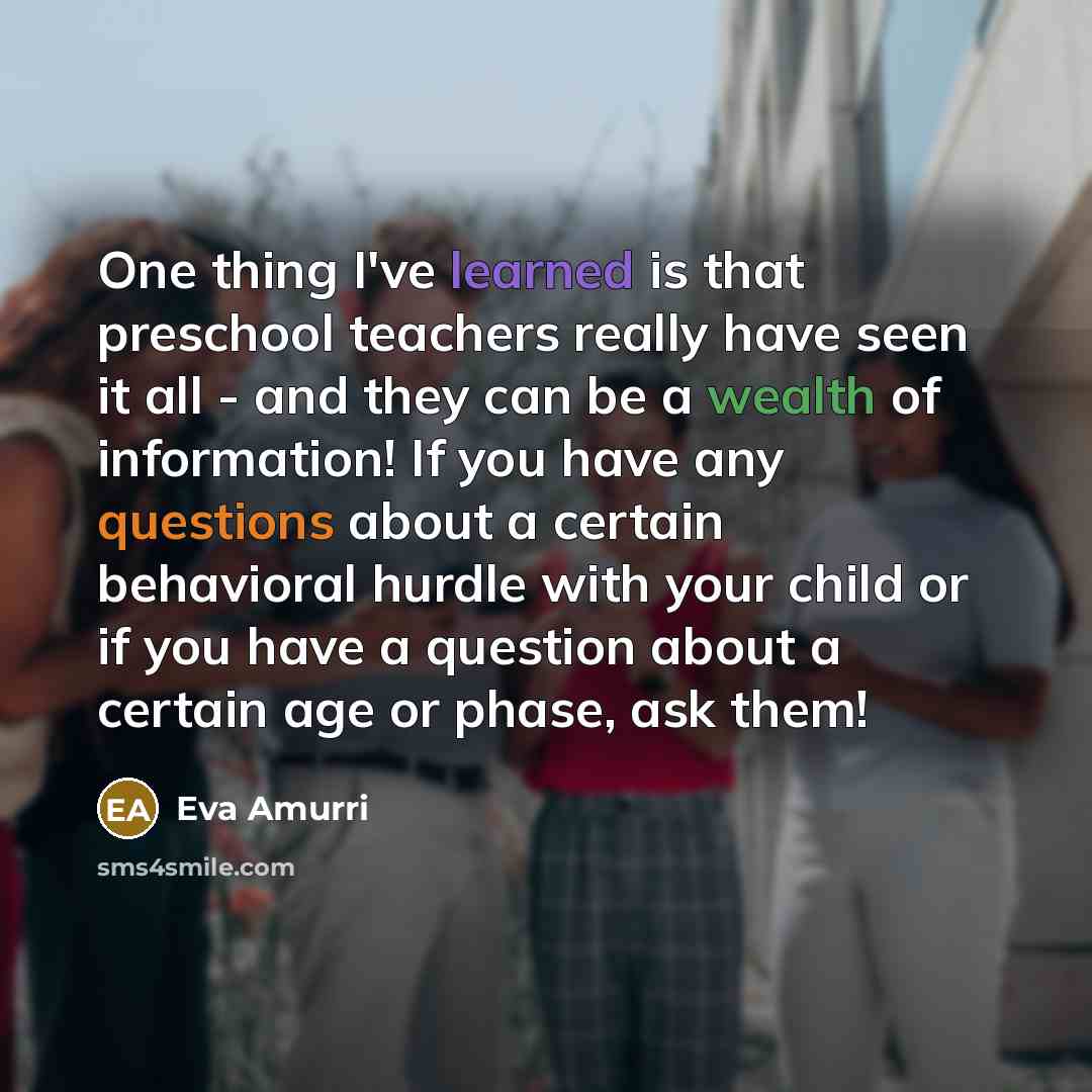 “One thing I've learned is that preschool teachers really have seen it all - and they can be a wealth of information! If you have any questions about a certain behavioral hurdle with your child or if you have a question about a certain age or phase, ask them!” quote by Eva Amurri