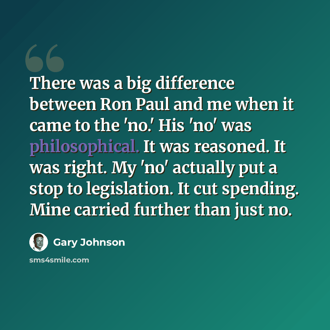 “There was a big difference between Ron Paul and me when it came to the 'no.' His 'no' was philosophical. It was reasoned. It was right. My 'no' actually put a stop to legislation. It cut spending. Mine carried further than just no.” quote by Gary Johnson