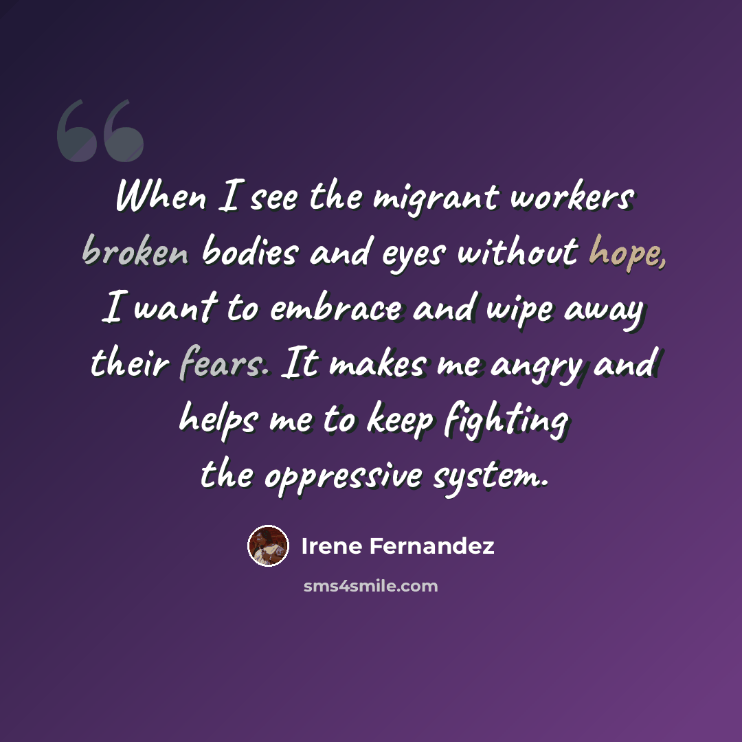 “When I see the migrant workers broken bodies and eyes without hope, I want to embrace and wipe away their fears. It makes me angry and helps me to keep fighting the oppressive system.” quote by Irene Fernandez