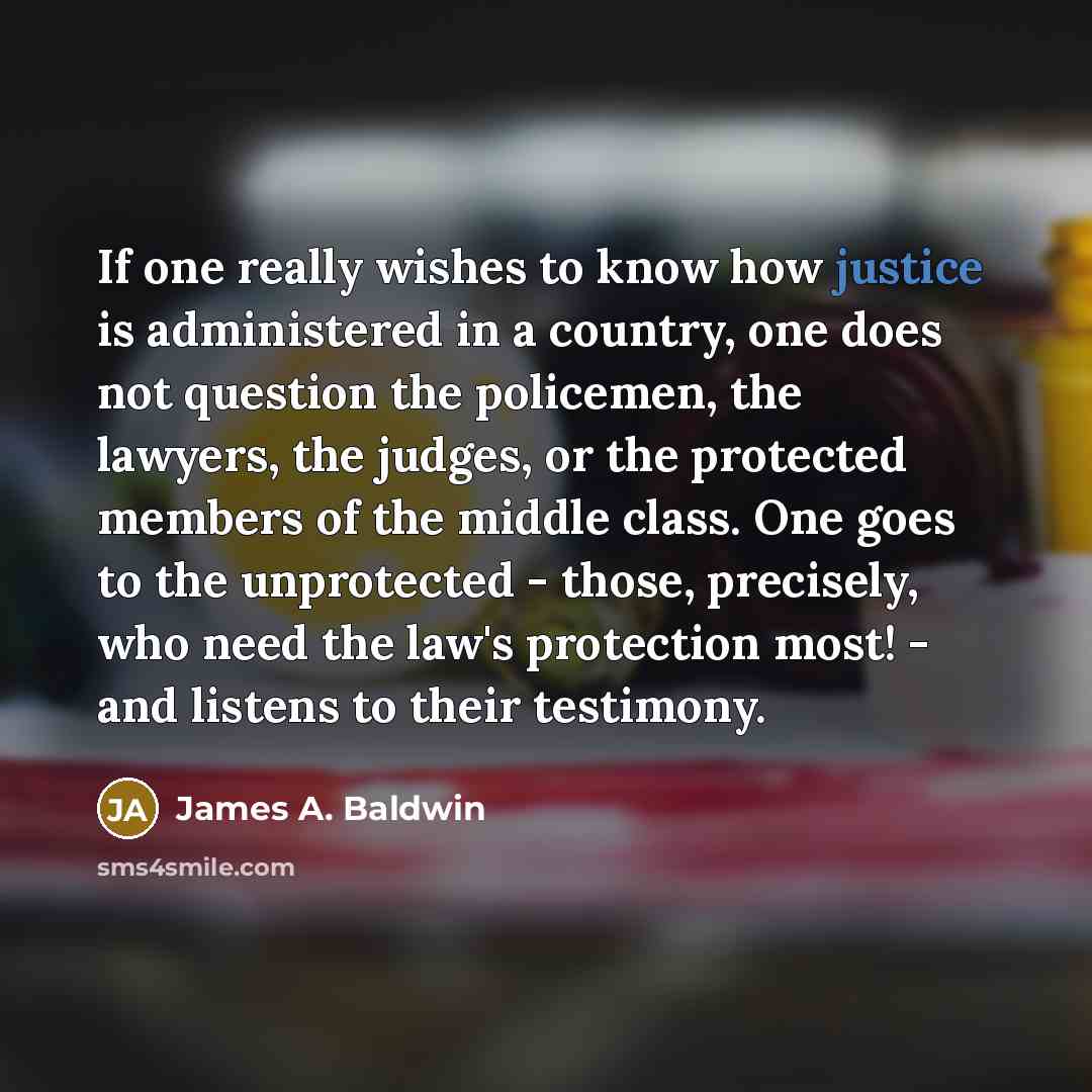 “If one really wishes to know how justice is administered in a country, one does not question the policemen, the lawyers, the judges, or the protected members of the middle class. One goes to the unprotected - those, precisely, who need the law's protection most! - and listens to their testimony.” quote by James A. Baldwin