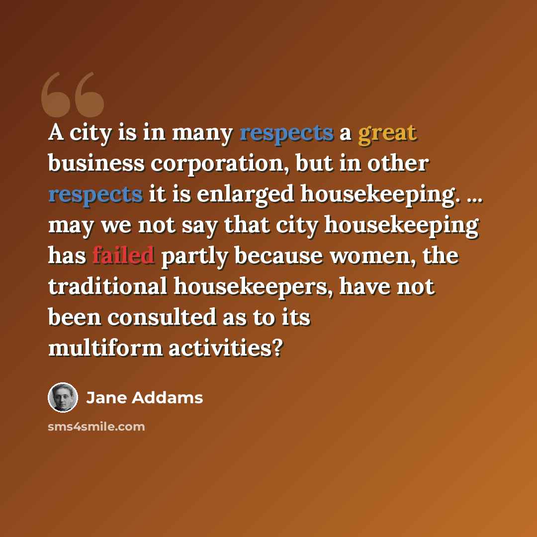 “A city is in many respects a great business corporation, but in other respects it is enlarged housekeeping. ... may we not say that city housekeeping has failed partly because women, the traditional housekeepers, have not been consulted as to its multiform activities?” quote by Jane Addams