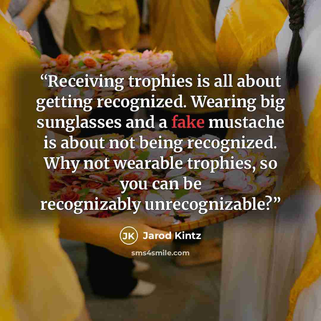 “Receiving trophies is all about getting recognized. Wearing big sunglasses and a fake mustache is about not being recognized. Why not wearable trophies, so you can be recognizably unrecognizable?” quote by Jarod Kintz