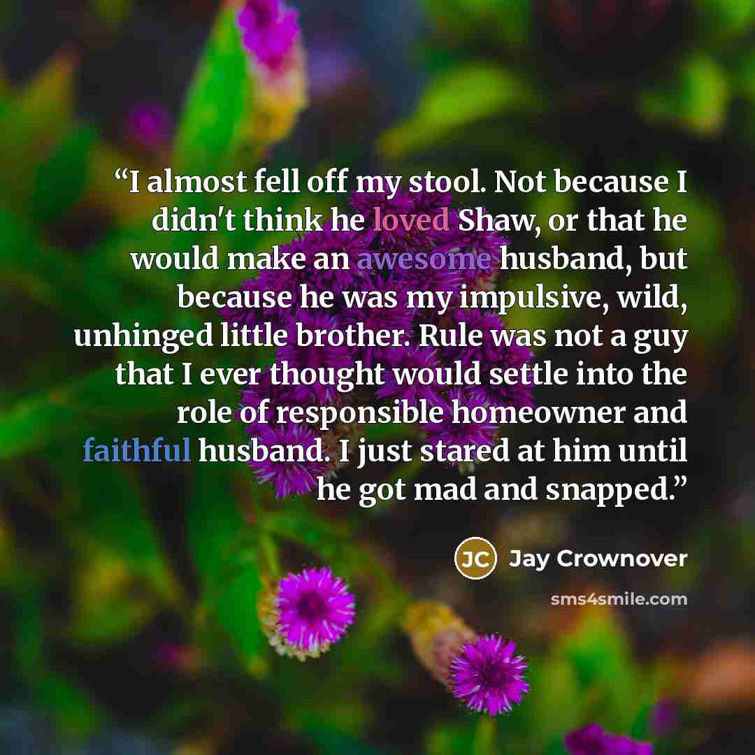 “I almost fell off my stool. Not because I didn't think he loved Shaw, or that he would make an awesome husband, but because he was my impulsive, wild, unhinged little brother. Rule was not a guy that I ever thought would settle into the role of responsible homeowner and faithful husband. I just…” quote by Jay Crownover