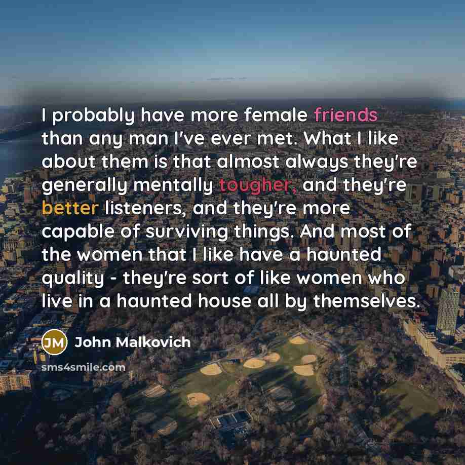 “I probably have more female friends than any man I've ever met. What I like about them is that almost always they're generally mentally tougher, and they're better listeners, and they're more capable of surviving things. And most of the women that I like have a haunted quality - they're sort of…” quote by John Malkovich