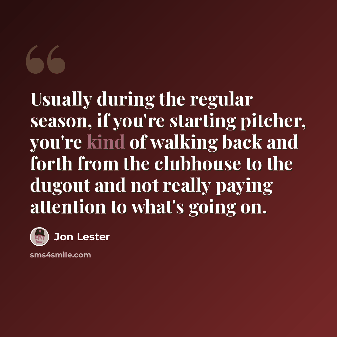 “Usually during the regular season, if you're starting pitcher, you're kind of walking back and forth from the clubhouse to the dugout and not really paying attention to what's going on.” quote by Jon Lester