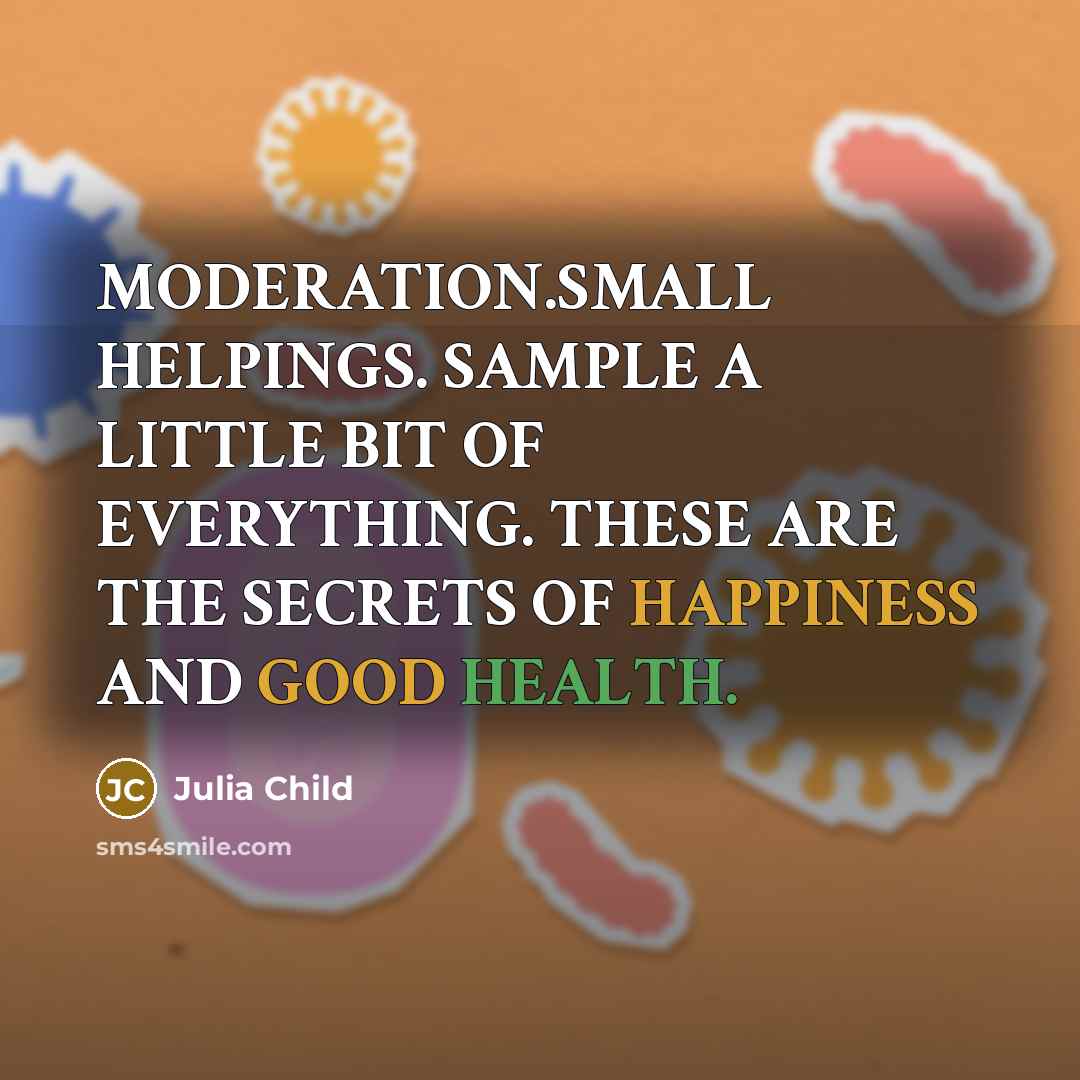 “MODERATION.SMALL HELPINGS. SAMPLE A LITTLE BIT OF EVERYTHING. THESE ARE THE SECRETS OF HAPPINESS AND GOOD HEALTH.” quote by Julia Child