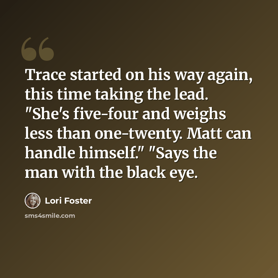 “Trace started on his way again, this time taking the lead. "She's five-four and weighs less than one-twenty. Matt can handle himself." "Says the man with the black eye.” quote by Lori Foster