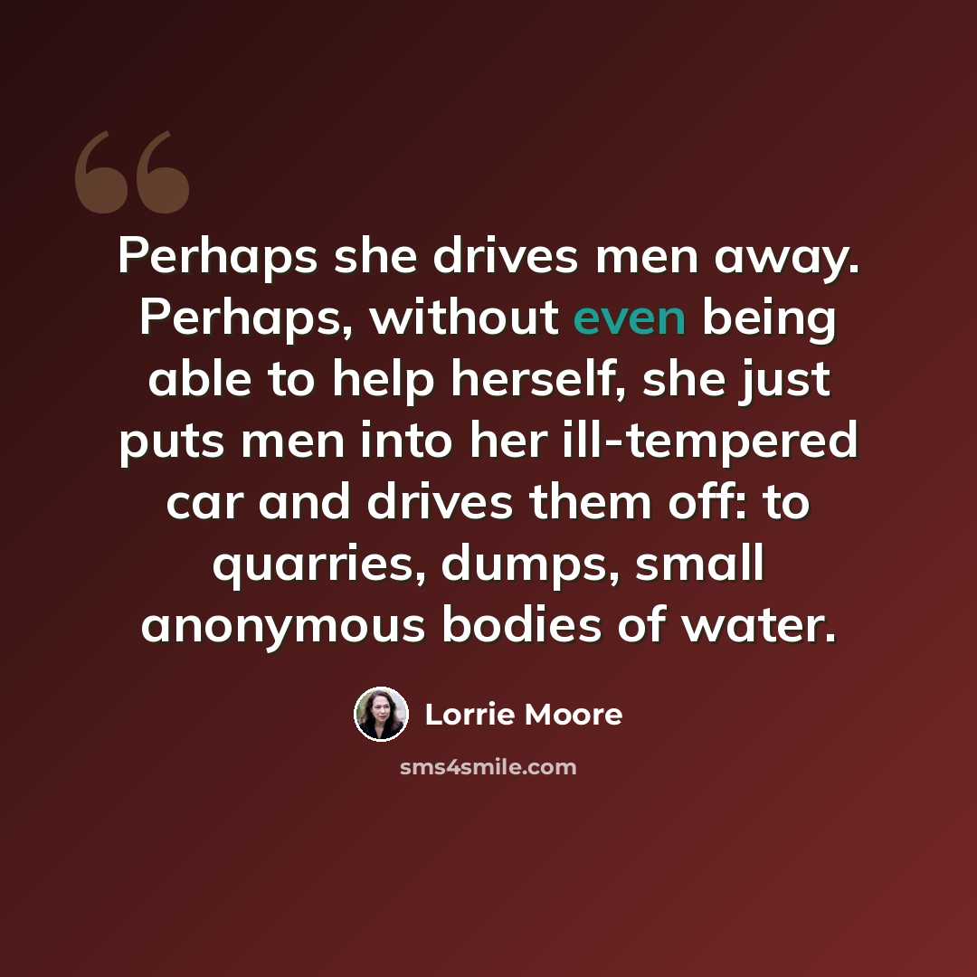 “Perhaps she drives men away. Perhaps, without even being able to help herself, she just puts men into her ill-tempered car and drives them off: to quarries, dumps, small anonymous bodies of water.” quote by Lorrie Moore