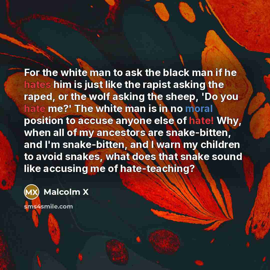 “For the white man to ask the black man if he hates him is just like the rapist asking the raped, or the wolf asking the sheep, 'Do you hate me?' The white man is in no moral position to accuse anyone else of hate! Why, when all of my ancestors are snake-bitten, and I'm snake-bitten, and I warn my…” quote by Malcolm X