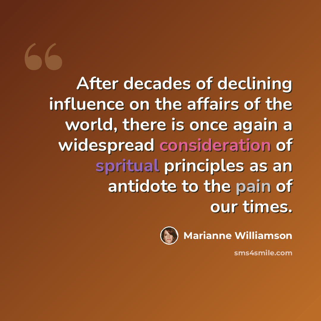 “After decades of declining influence on the affairs of the world, there is once again a widespread consideration of spritual principles as an antidote to the pain of our times.” quote by Marianne Williamson