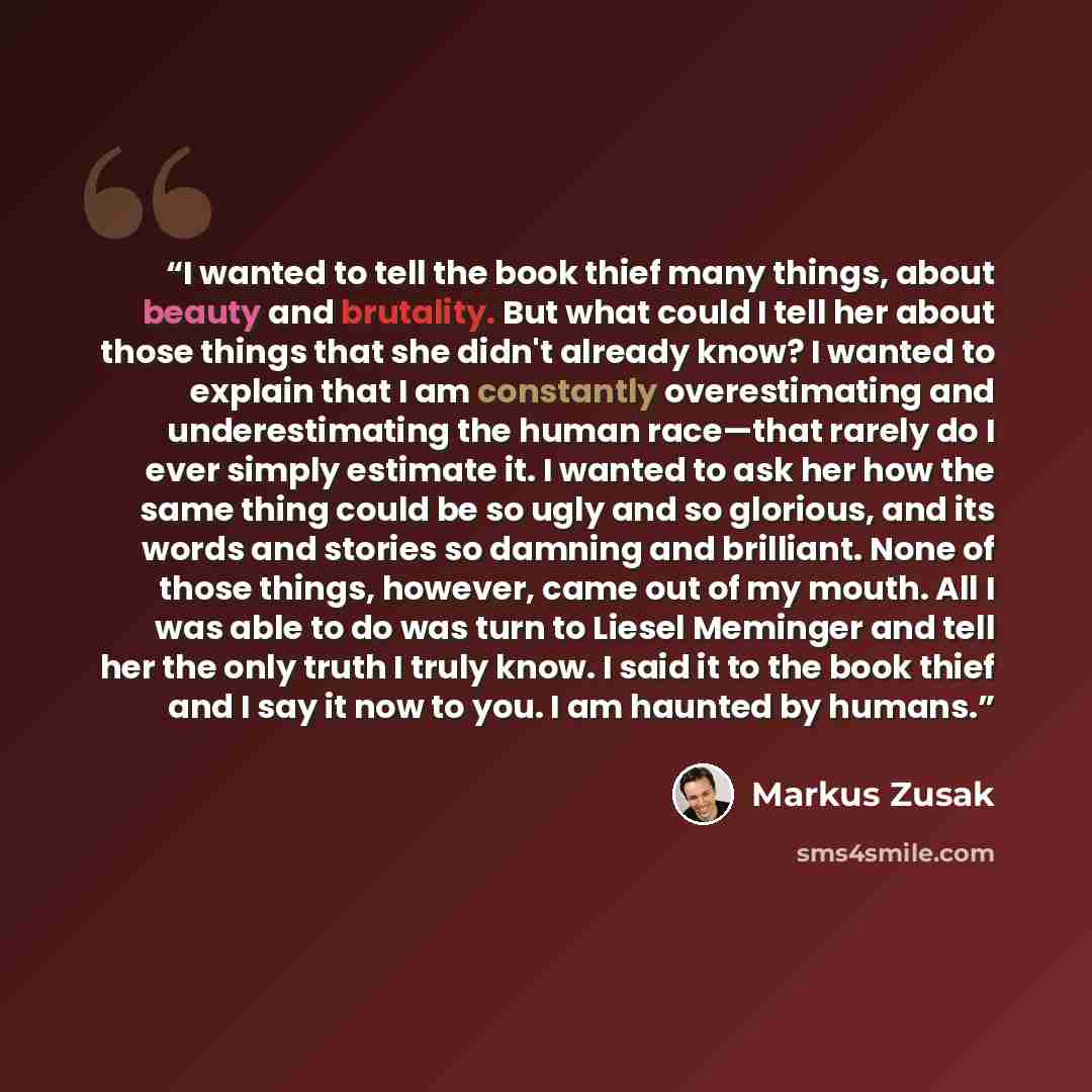 “I wanted to tell the book thief many things, about beauty and brutality. But what could I tell her about those things that she didn't already know? I wanted to explain that I am constantly overestimating and underestimating the human race—that rarely do I ever simply estimate it. I wanted to ask…” quote by Markus Zusak