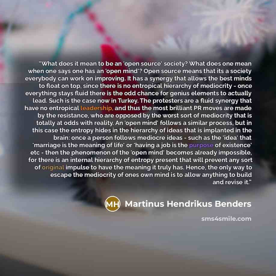 “What does it mean to be an 'open source' society? What does one mean when one says one has an 'open mind'? Open source means that its a society everybody can work on improving. It has a synergy that allows the best minds to float on top, since there is no entropical hierarchy of mediocrity - once…” quote by Martinus Hendrikus Benders