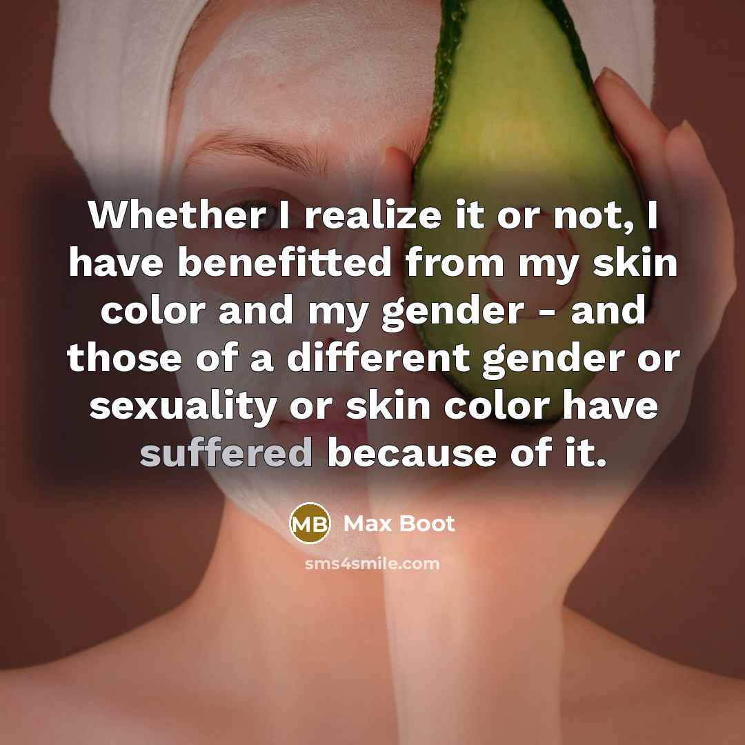 “Whether I realize it or not, I have benefitted from my skin color and my gender - and those of a different gender or sexuality or skin color have suffered because of it.” quote by Max Boot