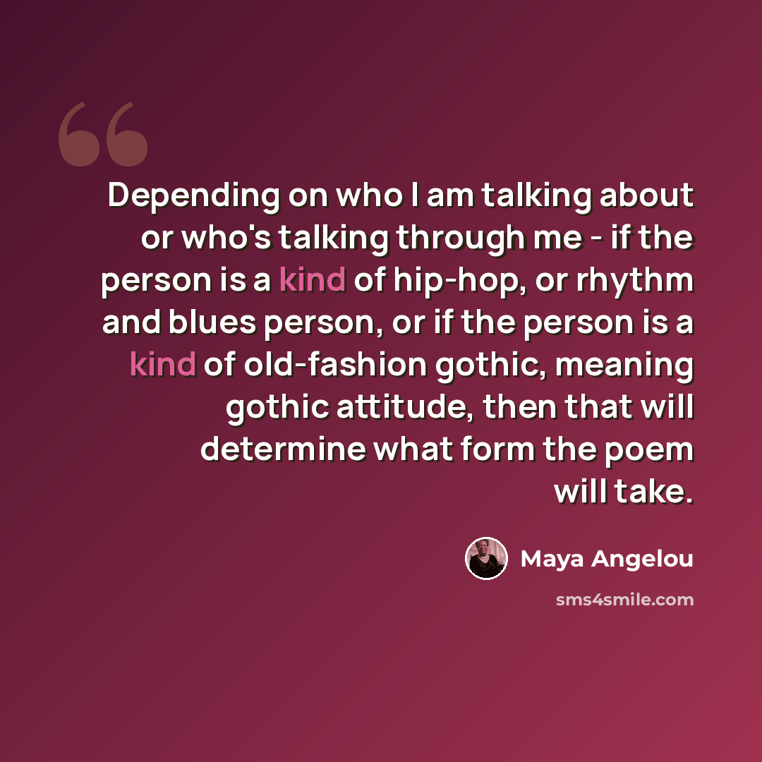 “Depending on who I am talking about or who's talking through me - if the person is a kind of hip-hop, or rhythm and blues person, or if the person is a kind of old-fashion gothic, meaning gothic attitude, then that will determine what form the poem will take.” quote by Maya Angelou