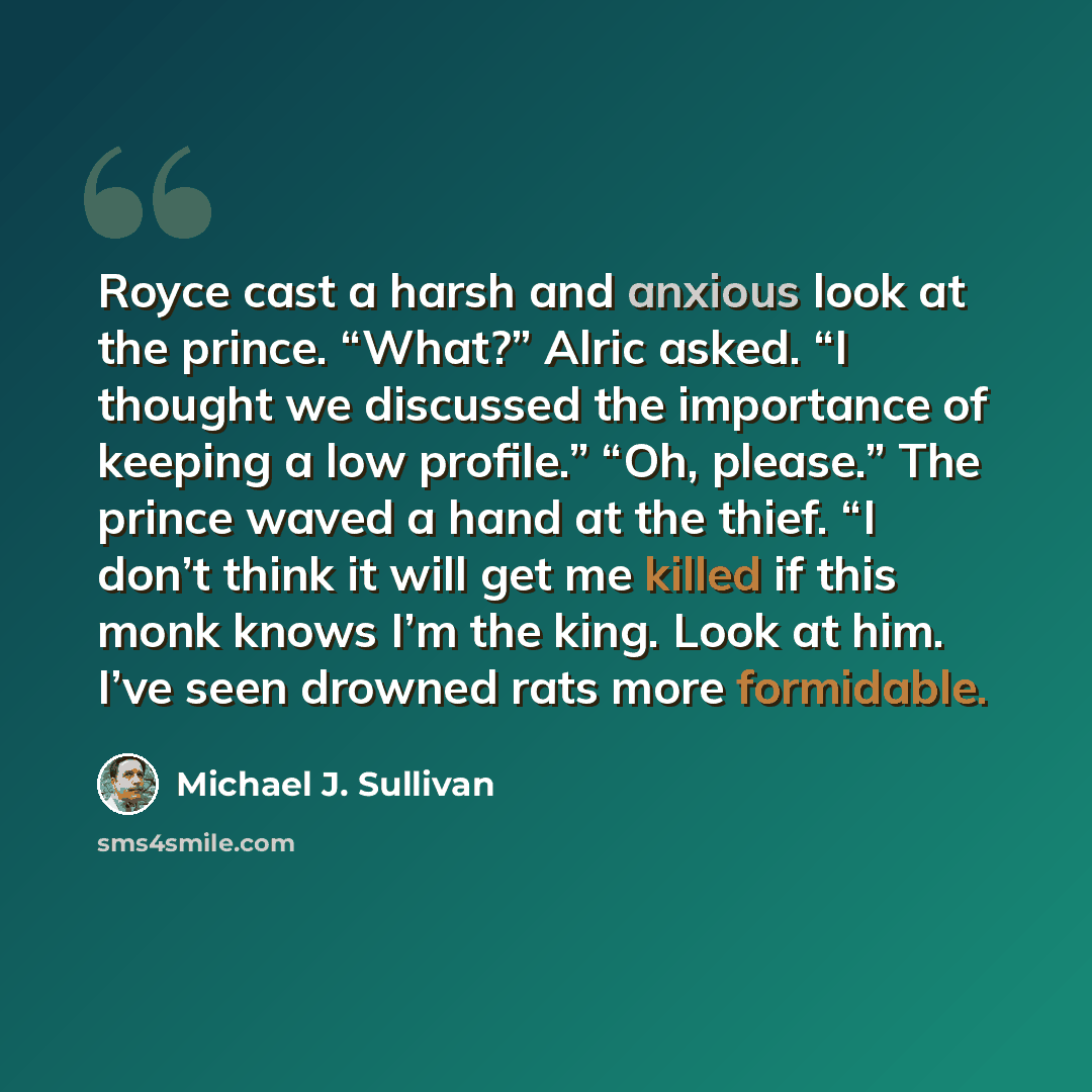 “Royce cast a harsh and anxious look at the prince. “What?” Alric asked. “I thought we discussed the importance of keeping a low profile.” “Oh, please.” The prince waved a hand at the thief. “I don’t think it will get me killed if this monk knows I’m the king. Look at him. I’ve seen drowned rats…” quote by Michael J. Sullivan