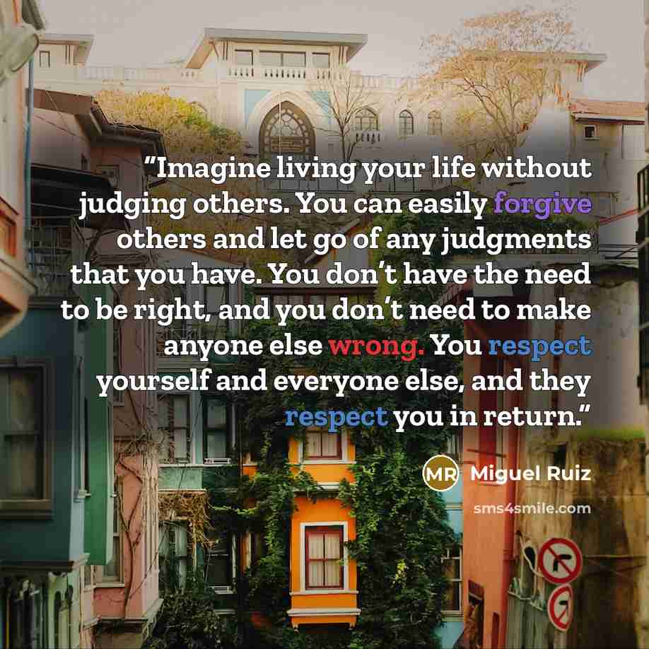 “Imagine living your life without judging others. You can easily forgive others and let go of any judgments that you have. You don’t have the need to be right, and you don’t need to make anyone else wrong. You respect yourself and everyone else, and they respect you in return.” quote by Miguel Ruiz