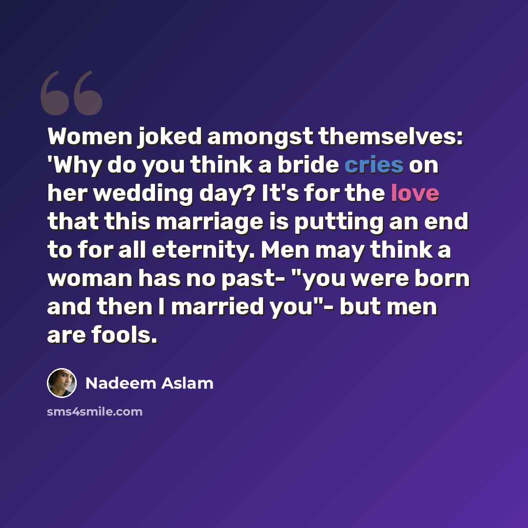 “Women joked amongst themselves: 'Why do you think a bride cries on her wedding day? It's for the love that this marriage is putting an end to for all eternity. Men may think a woman has no past- "you were born and then I married you"- but men are fools.” quote by Nadeem Aslam