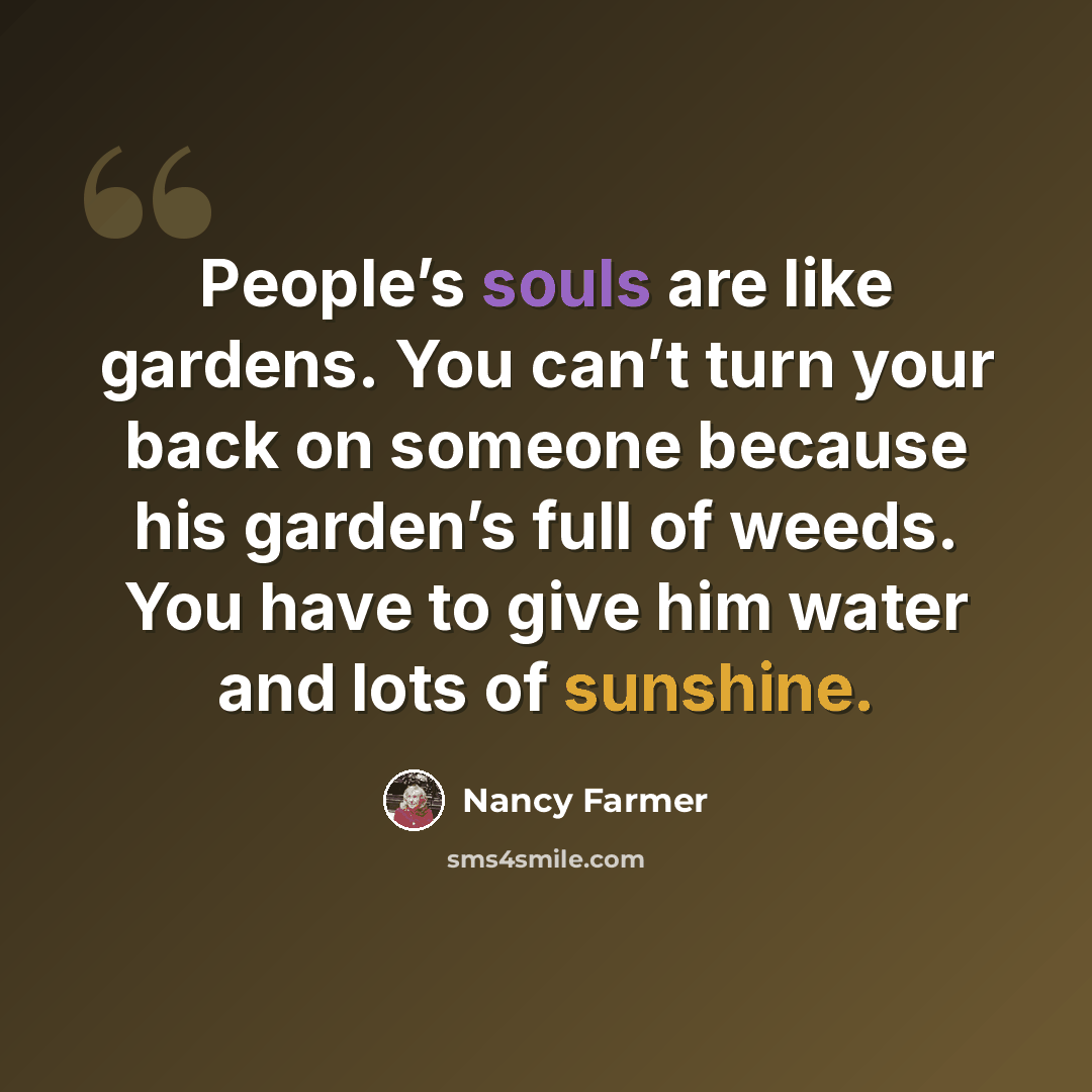 “People’s souls are like gardens. You can’t turn your back on someone because his garden’s full of weeds. You have to give him water and lots of sunshine.” quote by Nancy Farmer