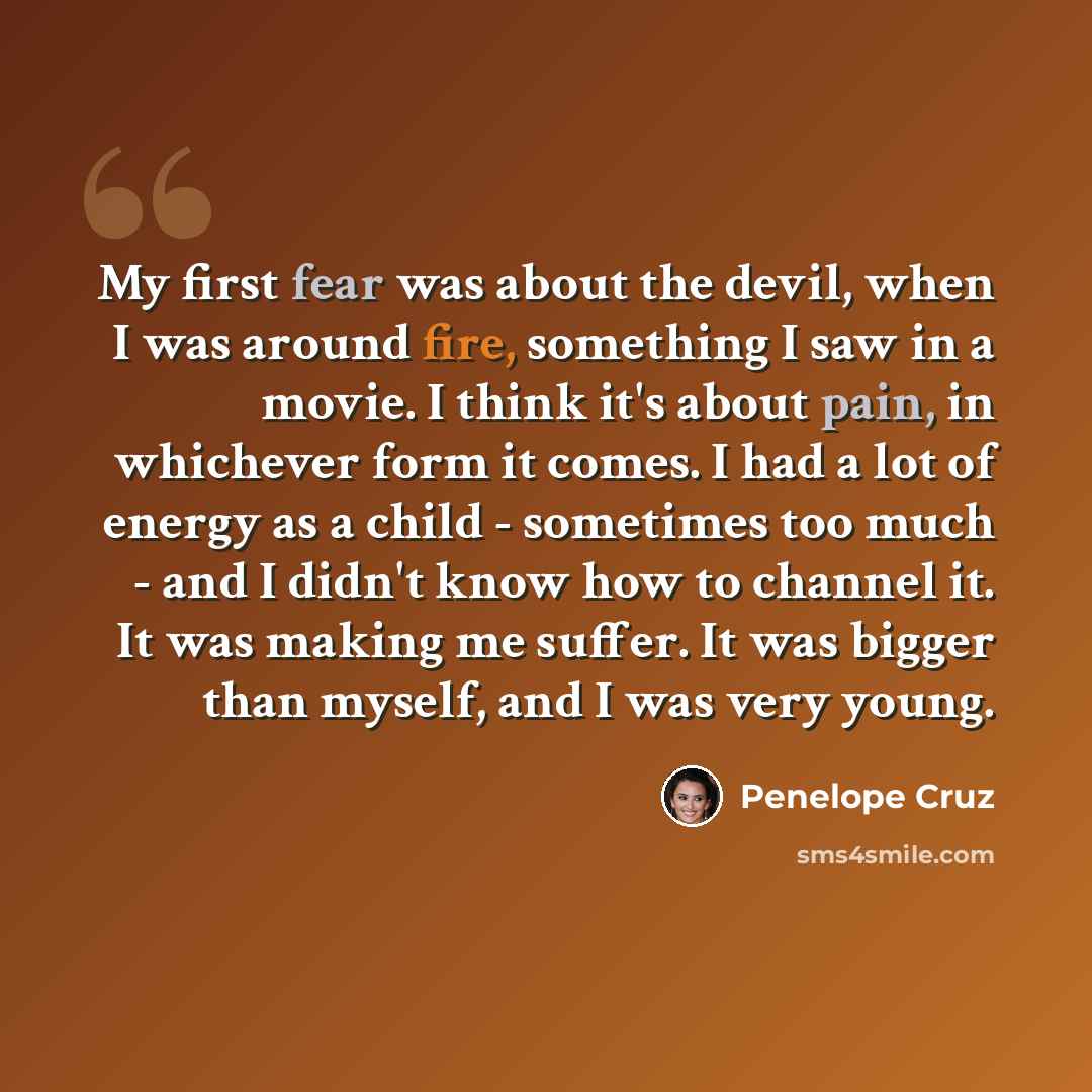 “My first fear was about the devil, when I was around fire, something I saw in a movie. I think it's about pain, in whichever form it comes. I had a lot of energy as a child - sometimes too much - and I didn't know how to channel it. It was making me suffer. It was bigger than myself, and I was…” quote by Penelope Cruz