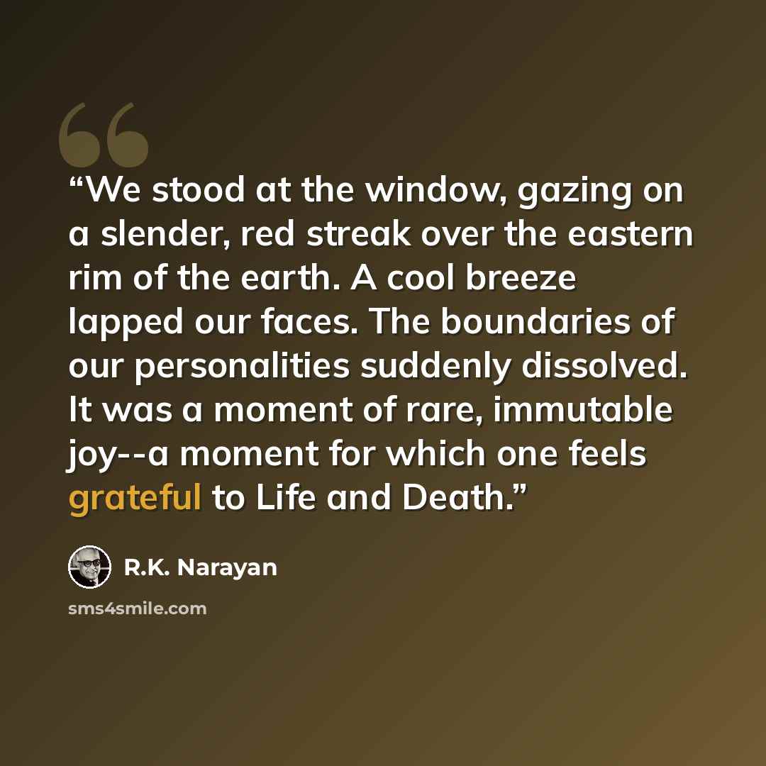 “We stood at the window, gazing on a slender, red streak over the eastern rim of the earth. A cool breeze lapped our faces. The boundaries of our personalities suddenly dissolved. It was a moment of rare, immutable joy--a moment for which one feels grateful to Life and Death.” quote by R.K. Narayan