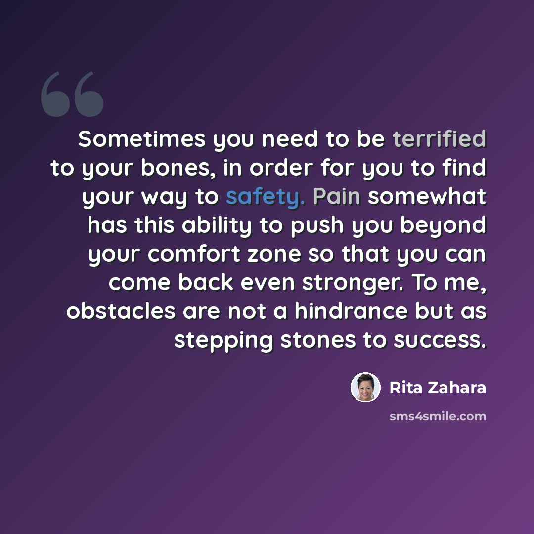 “Sometimes you need to be terrified to your bones, in order for you to find your way to safety. Pain somewhat has this ability to push you beyond your comfort zone so that you can come back even stronger. To me, obstacles are not a hindrance but as stepping stones to success.” quote by Rita Zahara