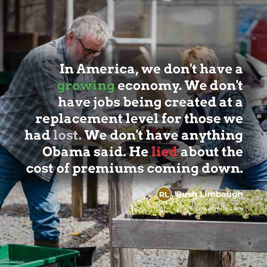 “In America, we don't have a growing economy. We don't have jobs being created at a replacement level for those we had lost. We don't have anything Obama said. He lied about the cost of premiums coming down.” quote by Rush Limbaugh