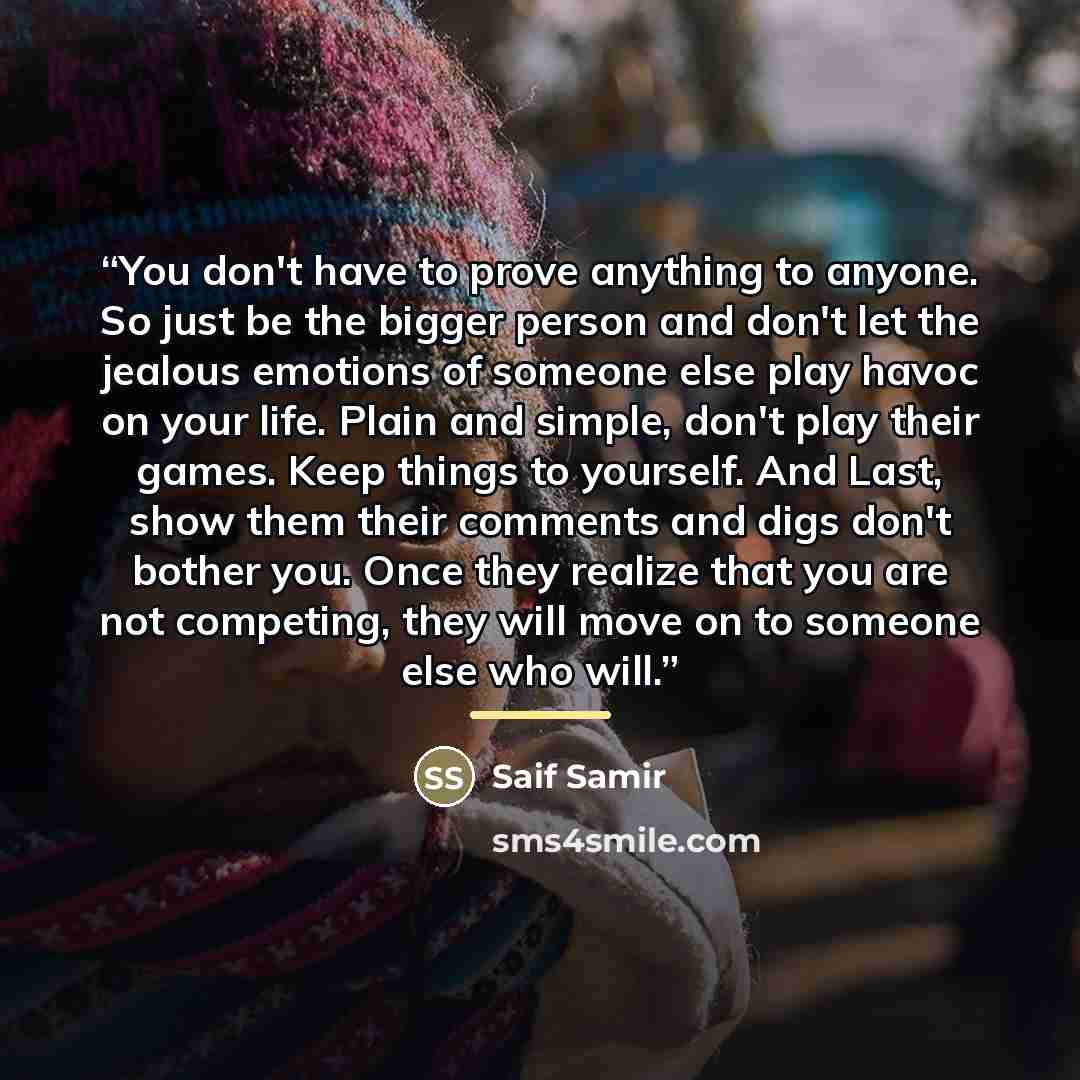 “You don't have to prove anything to anyone. So just be the bigger person and don't let the jealous emotions of someone else play havoc on your life. Plain and simple, don't play their games. Keep things to yourself. And Last, show them their comments and digs don't bother you. Once they realize…” quote by Anonymous