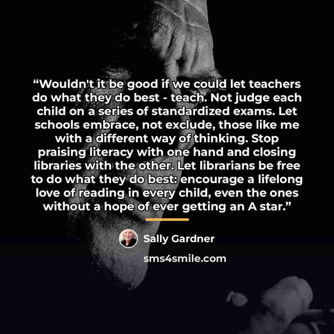 “Wouldn't it be good if we could let teachers do what they do best - teach. Not judge each child on a series of standardized exams. Let schools embrace, not exclude, those like me with a different way of thinking. Stop praising literacy with one hand and closing libraries with the other. Let…” quote by Sally Gardner