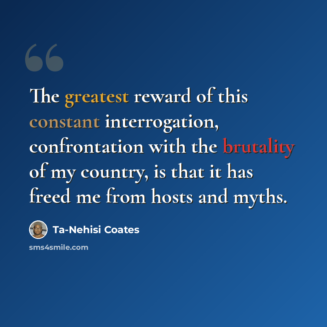 “The greatest reward of this constant interrogation, confrontation with the brutality of my country, is that it has freed me from hosts and myths.” quote by Ta-Nehisi Coates