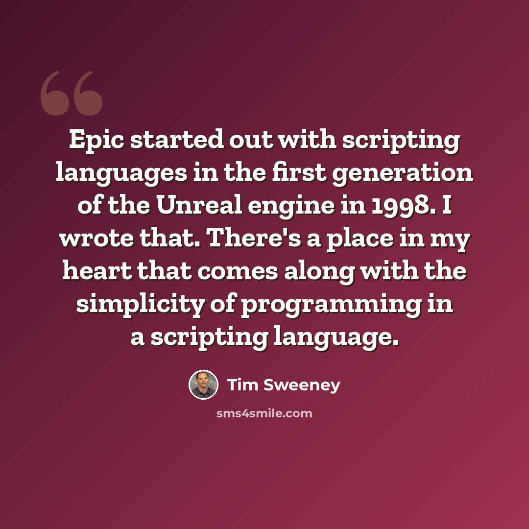 “Epic started out with scripting languages in the first generation of the Unreal engine in 1998. I wrote that. There's a place in my heart that comes along with the simplicity of programming in a scripting language.” quote by Tim Sweeney