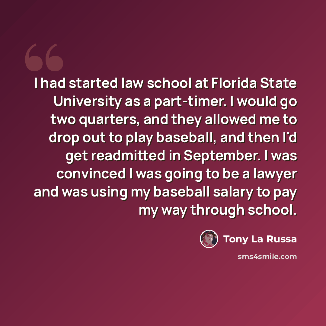 “I had started law school at Florida State University as a part-timer. I would go two quarters, and they allowed me to drop out to play baseball, and then I'd get readmitted in September. I was convinced I was going to be a lawyer and was using my baseball salary to pay my way through school.” quote by Tony La Russa