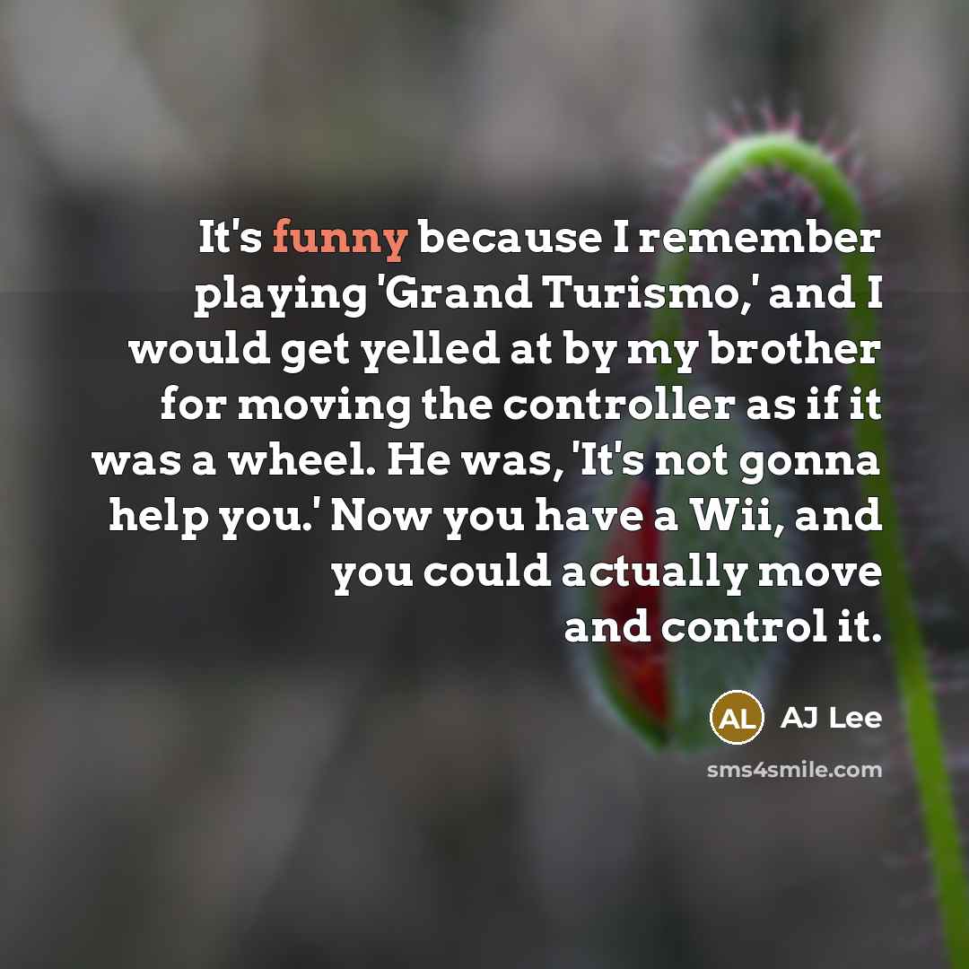 “It's funny because I remember playing 'Grand Turismo,' and I would get yelled at by my brother for moving the controller as if it was a wheel. He was, 'It's not gonna help you.' Now you have a Wii, and you could actually move and control it.” quote by AJ Lee