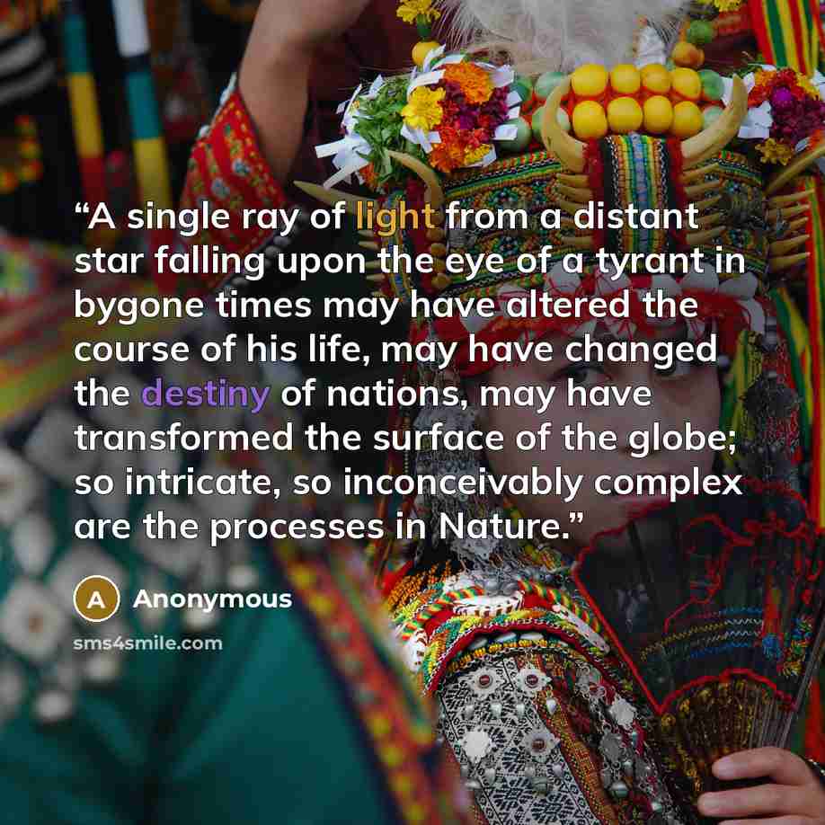 “A single ray of light from a distant star falling upon the eye of a tyrant in bygone times may have altered the course of his life, may have changed the destiny of nations, may have transformed the surface of the globe; so intricate, so inconceivably complex are the processes in Nature.” quote by Anonymous
