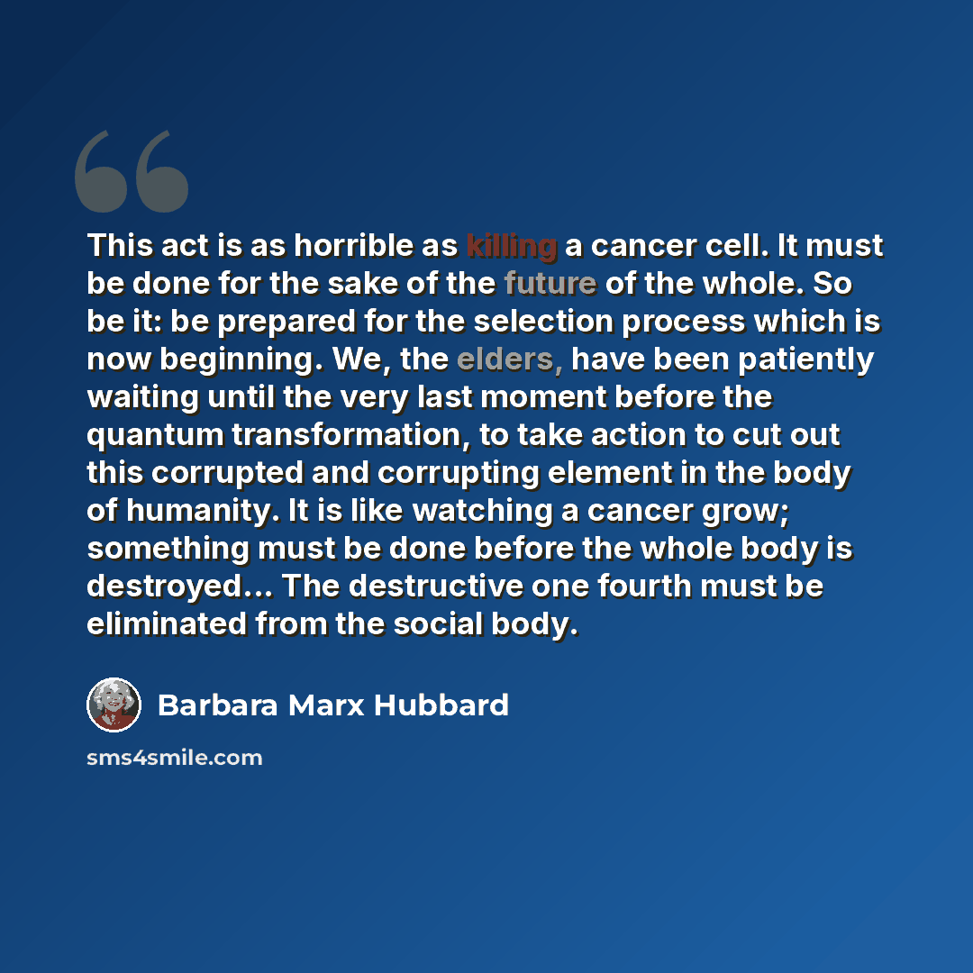 “This act is as horrible as killing a cancer cell. It must be done for the sake of the future of the whole. So be it: be prepared for the selection process which is now beginning. We, the elders, have been patiently waiting until the very last moment before the quantum transformation, to take…” quote by Barbara Marx Hubbard