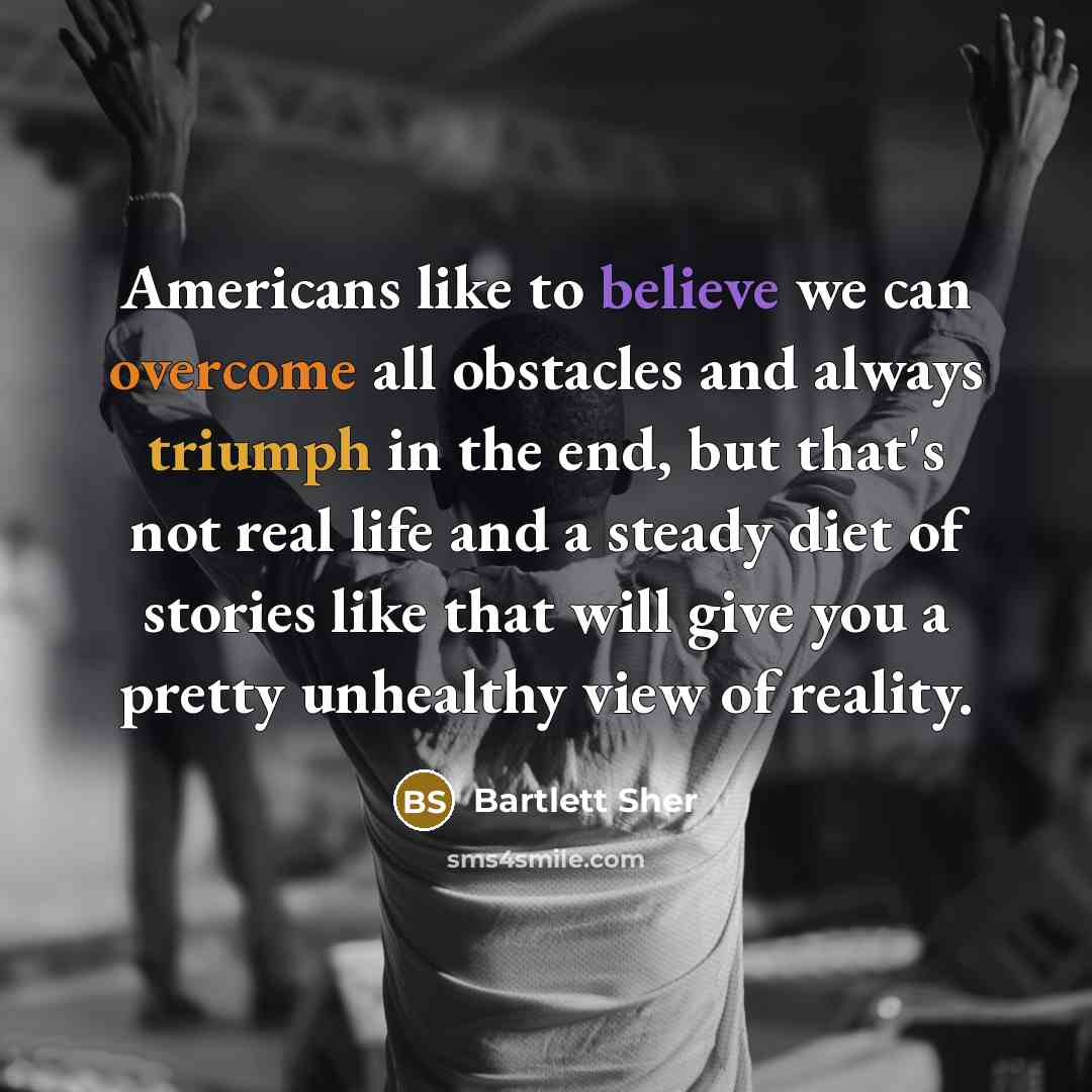 “Americans like to believe we can overcome all obstacles and always triumph in the end, but that's not real life and a steady diet of stories like that will give you a pretty unhealthy view of reality.” quote by Bartlett Sher