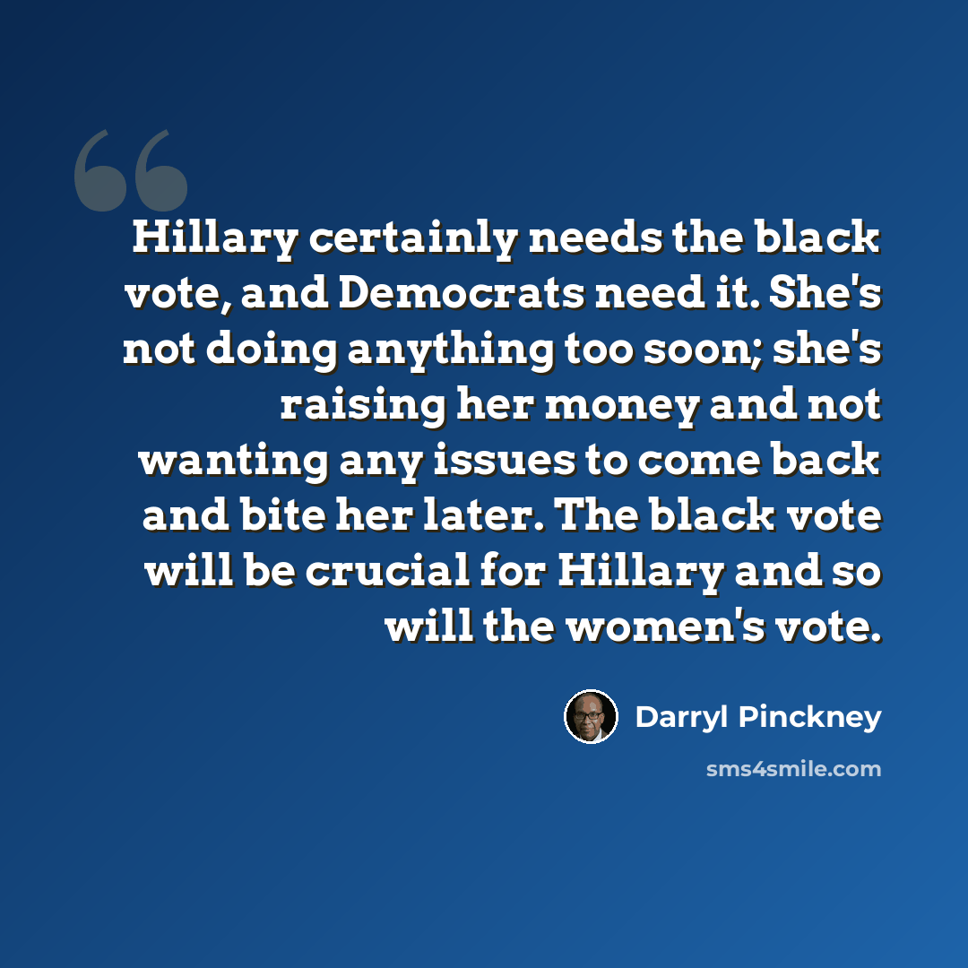 “Hillary certainly needs the black vote, and Democrats need it. She's not doing anything too soon; she's raising her money and not wanting any issues to come back and bite her later. The black vote will be crucial for Hillary and so will the women's vote.” quote by Darryl Pinckney