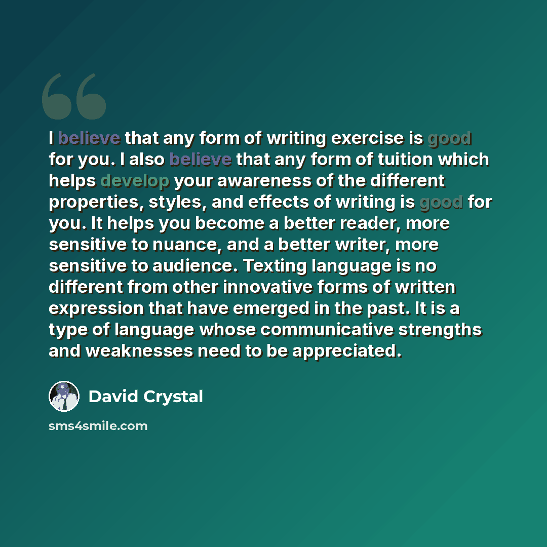 “I believe that any form of writing exercise is good for you. I also believe that any form of tuition which helps develop your awareness of the different properties, styles, and effects of writing is good for you. It helps you become a better reader, more sensitive to nuance, and a better writer…” quote by David Crystal
