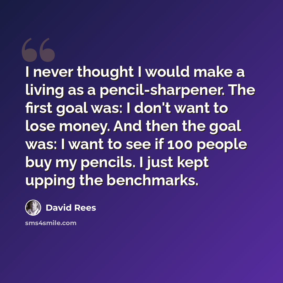 “I never thought I would make a living as a pencil-sharpener. The first goal was: I don't want to lose money. And then the goal was: I want to see if 100 people buy my pencils. I just kept upping the benchmarks.” quote by David Rees