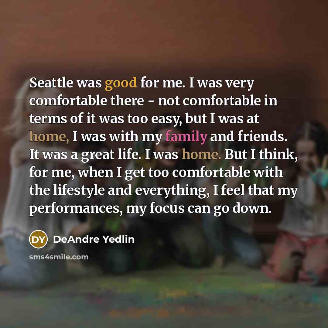 “Seattle was good for me. I was very comfortable there - not comfortable in terms of it was too easy, but I was at home, I was with my family and friends. It was a great life. I was home. But I think, for me, when I get too comfortable with the lifestyle and everything, I feel that my performances…” quote by DeAndre Yedlin