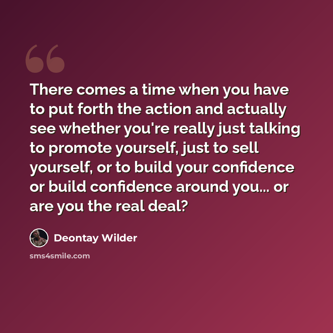 “There comes a time when you have to put forth the action and actually see whether you're really just talking to promote yourself, just to sell yourself, or to build your confidence or build confidence around you... or are you the real deal?” quote by Deontay Wilder