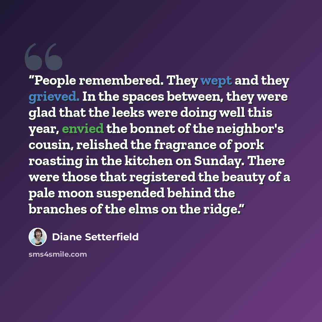 “People remembered. They wept and they grieved. In the spaces between, they were glad that the leeks were doing well this year, envied the bonnet of the neighbor's cousin, relished the fragrance of pork roasting in the kitchen on Sunday. There were those that registered the beauty of a pale moon…” quote by Diane Setterfield