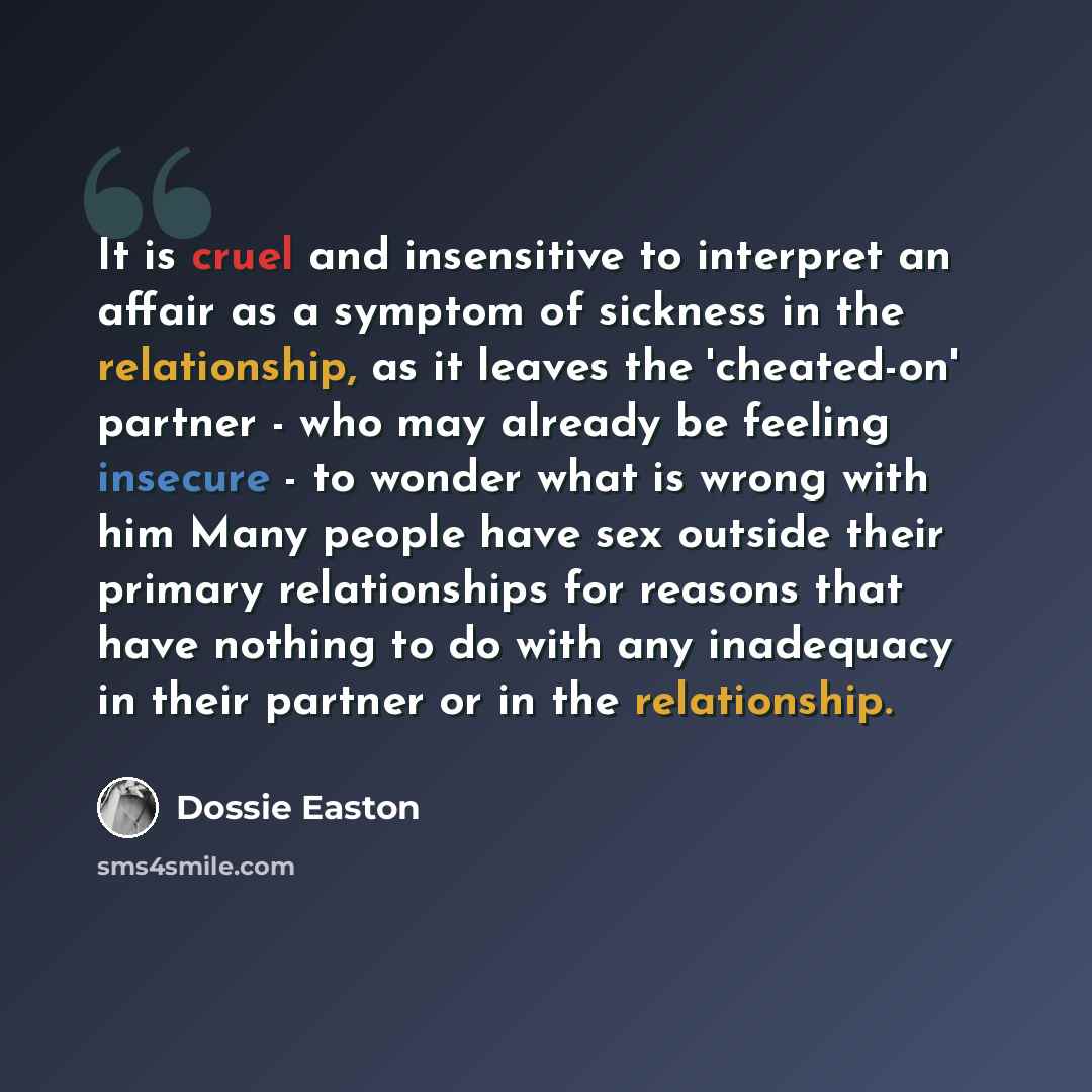 “It is cruel and insensitive to interpret an affair as a symptom of sickness in the relationship, as it leaves the 'cheated-on' partner - who may already be feeling insecure - to wonder what is wrong with him Many people have sex outside their primary relationships for reasons that have nothing to…” quote by Dossie Easton
