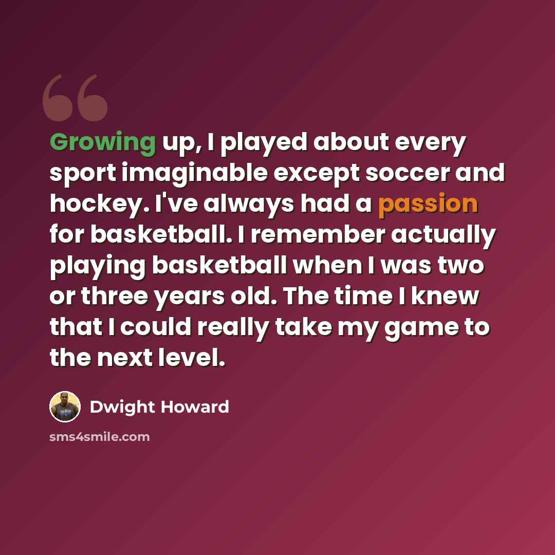 “Growing up, I played about every sport imaginable except soccer and hockey. I've always had a passion for basketball. I remember actually playing basketball when I was two or three years old. The time I knew that I could really take my game to the next level.” quote by Dwight Howard