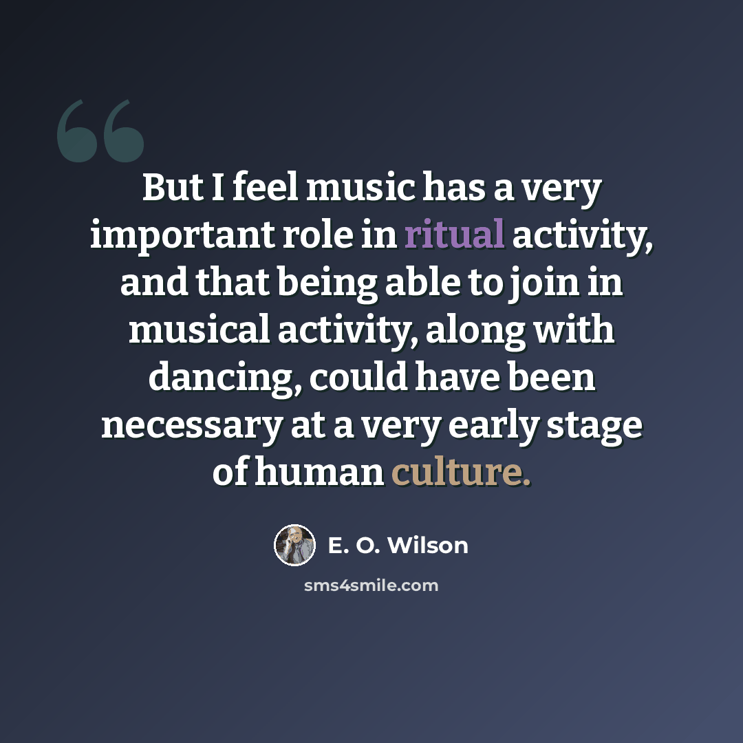 “But I feel music has a very important role in ritual activity, and that being able to join in musical activity, along with dancing, could have been necessary at a very early stage of human culture.” quote by E. O. Wilson