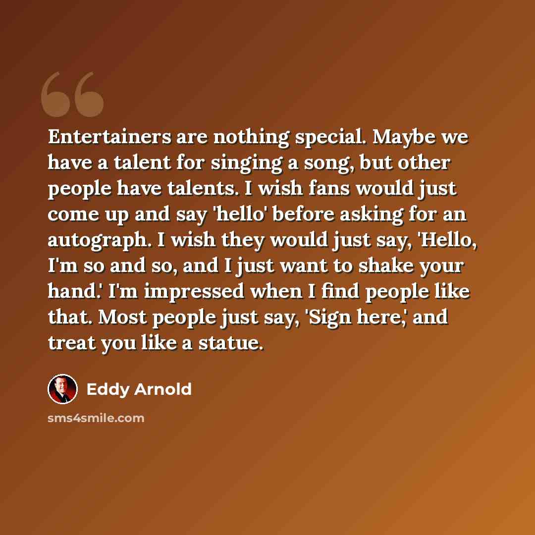 “Entertainers are nothing special. Maybe we have a talent for singing a song, but other people have talents. I wish fans would just come up and say 'hello' before asking for an autograph. I wish they would just say, 'Hello, I'm so and so, and I just want to shake your hand.' I'm impressed when I…” quote by Eddy Arnold