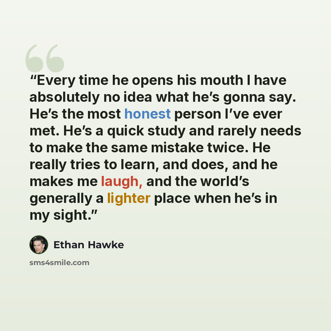 “Every time he opens his mouth I have absolutely no idea what he’s gonna say. He’s the most honest person I’ve ever met. He’s a quick study and rarely needs to make the same mistake twice. He really tries to learn, and does, and he makes me laugh, and the world’s generally a lighter place when he’s…” quote by Ethan Hawke