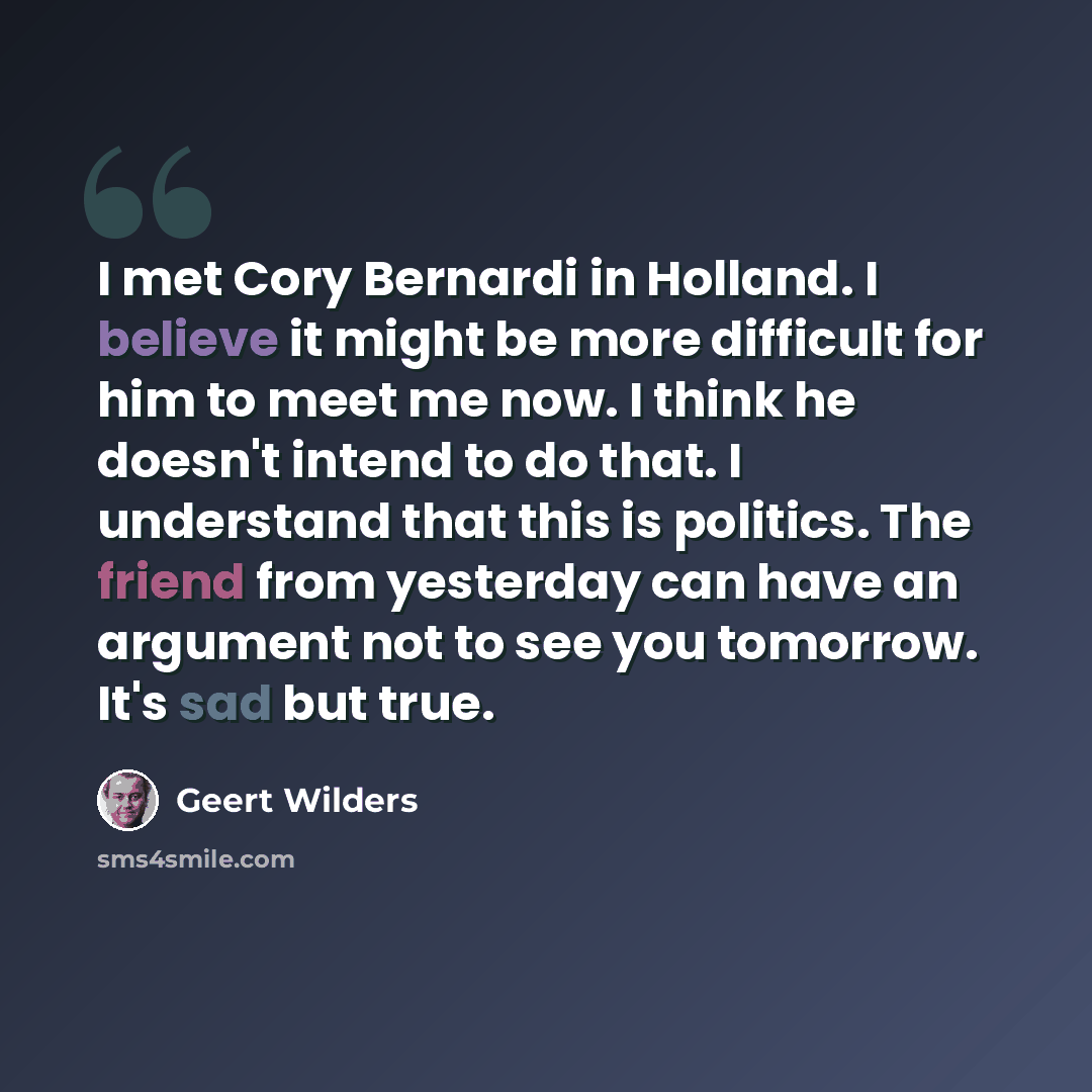 “I met Cory Bernardi in Holland. I believe it might be more difficult for him to meet me now. I think he doesn't intend to do that. I understand that this is politics. The friend from yesterday can have an argument not to see you tomorrow. It's sad but true.” quote by Geert Wilders